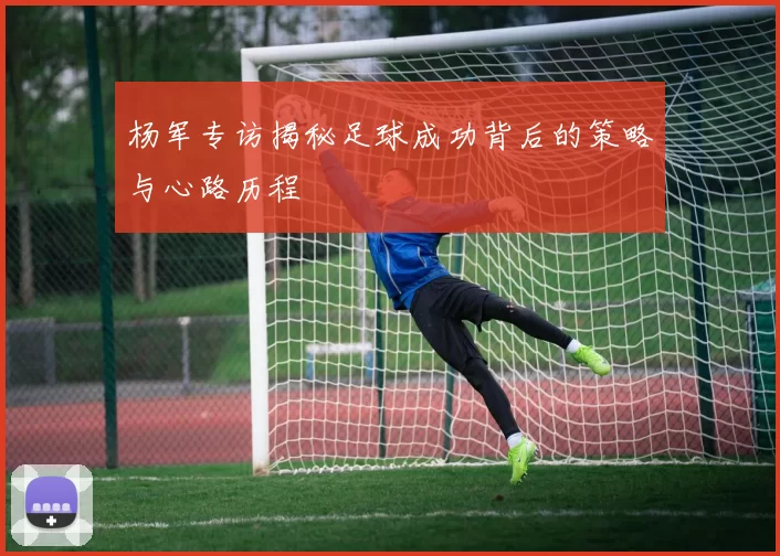 杨军专访揭秘足球成功背后的策略与心路历程