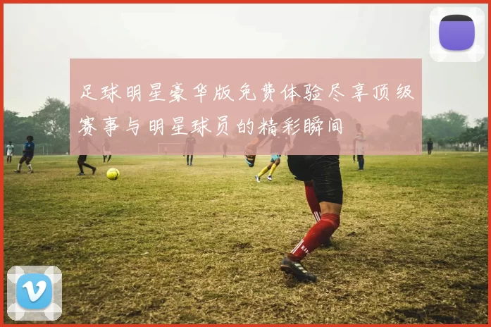 足球明星豪华版免费体验尽享顶级赛事与明星球员的精彩瞬间