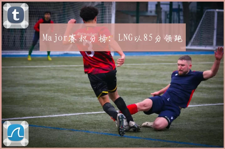Major赛积分榜：LNG以85分领跑