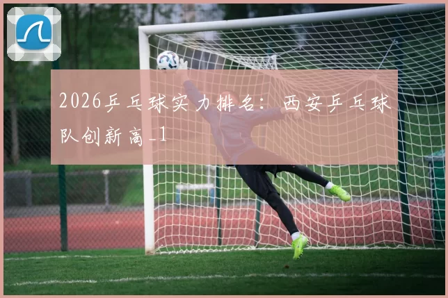 2026乒乓球实力排名：西安乒乓球队创新高_1