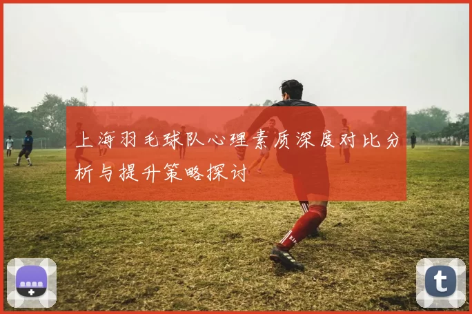 上海羽毛球队心理素质深度对比分析与提升策略探讨